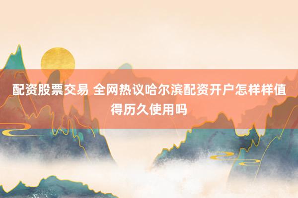 配资股票交易 全网热议哈尔滨配资开户怎样样值得历久使用吗