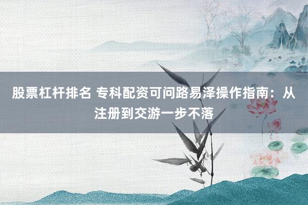 股票杠杆排名 专科配资可问路易泽操作指南：从注册到交游一步不落
