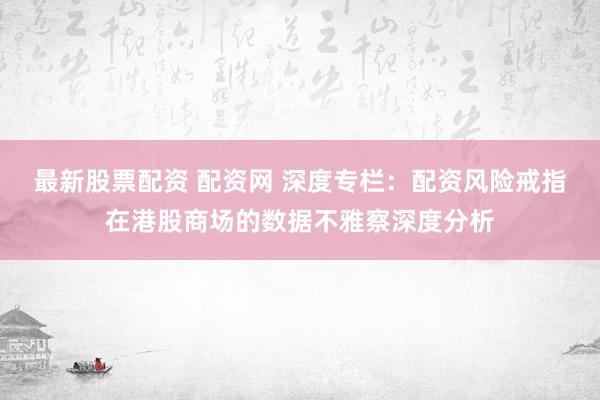 最新股票配资 配资网 深度专栏：配资风险戒指在港股商场的数据不雅察深度分析