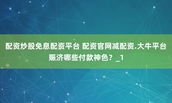 配资炒股免息配资平台 配资官网减配资.大牛平台赈济哪些付款神色？_1